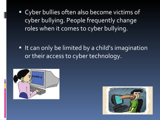 Cyber bullies often also become victims of cyber bullying. People frequently change roles when it comes to cyber bullying. It can only be limited by a child’s imagination or their access to cyber technology.  