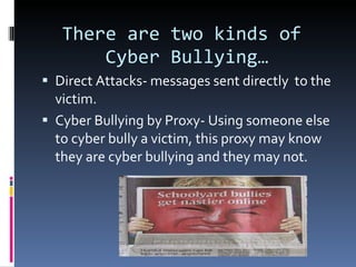 There are two kinds of  Cyber Bullying… Direct Attacks- messages sent directly  to the victim. Cyber Bullying by Proxy- Using someone else to cyber bully a victim, this proxy may know they are cyber bullying and they may not. 