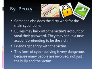By Proxy… Someone else does the dirty work for the main cyber bully.  Bullies may hack into the victim’s account or steal their password. They may set up a new account pretending to be the victim. Friends get angry with the victim. This form of cyber bullying is very dangerous because many people are involved, not just the bully and the victim.  