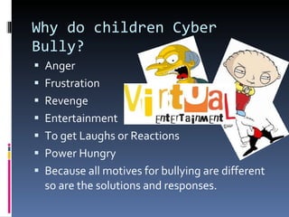 Why do children Cyber Bully? Anger Frustration  Revenge Entertainment  To get Laughs or Reactions Power Hungry  Because all motives for bullying are different so are the solutions and responses.  