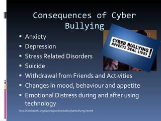 Consequences of Cyber Bullying Anxiety Depression  Stress Related Disorders Suicide Withdrawal from Friends and Activities Changes in mood, behaviour and appetite Emotional Distress during and after using technology http://kidshealth.org/parent/positive/talk/cyberbullying.html# 