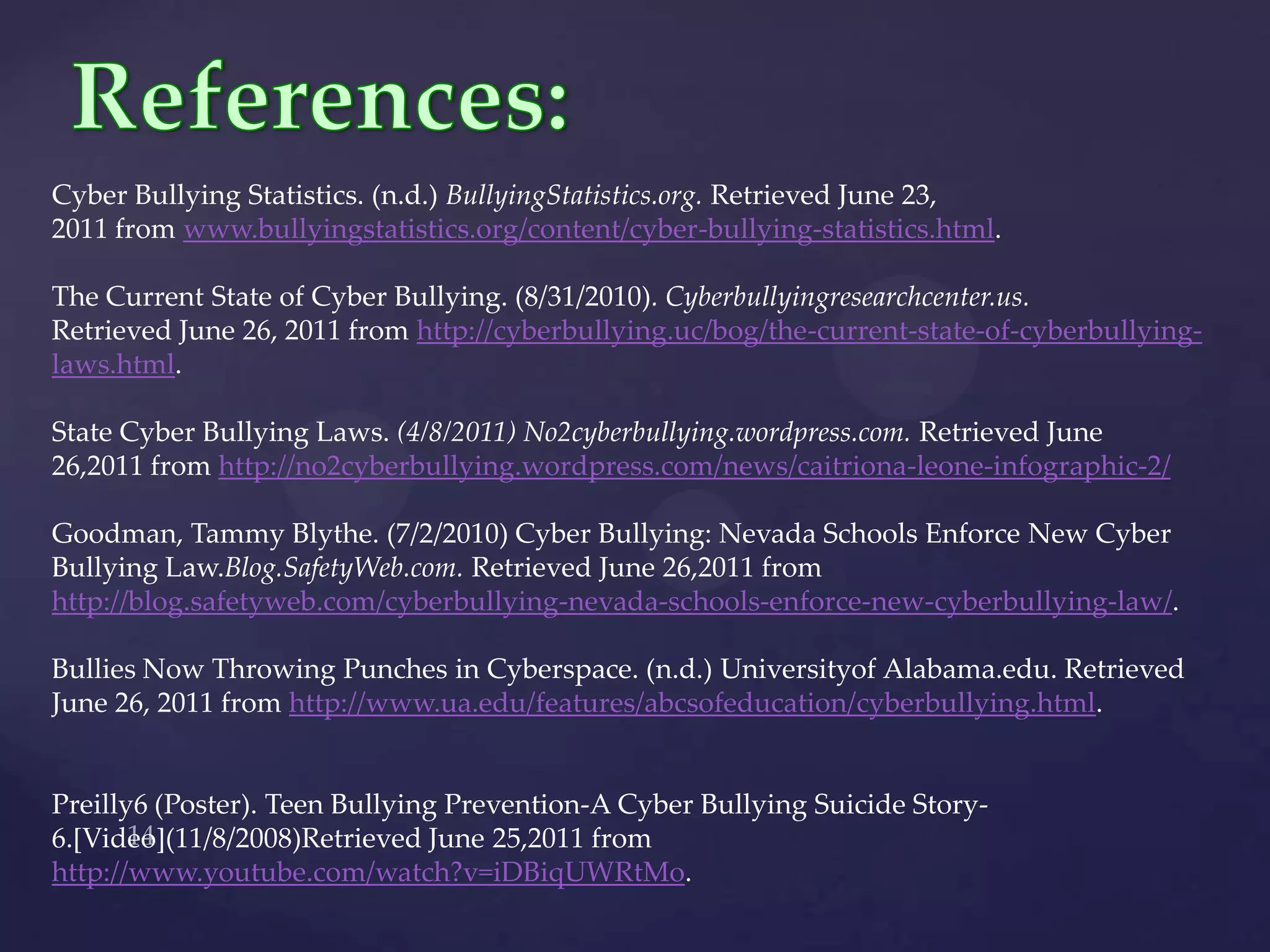 References:Cyber Bullying Statistics. (n.d.) BullyingStatistics.org. Retrieved June 23, 2011 from www.bullyingstatistics.org/content/cyber-bullying-statistics.html.The Current State of Cyber Bullying. (8/31/2010). Cyberbullyingresearchcenter.us. Retrieved June 26, 2011 from http://cyberbullying.uc/bog/the-current-state-of-cyberbullying-laws.html.State Cyber Bullying Laws. (4/8/2011) No2cyberbullying.wordpress.com. Retrieved June 26,2011 from http://no2cyberbullying.wordpress.com/news/caitriona-leone-infographic-2/Goodman, Tammy Blythe. (7/2/2010) Cyber Bullying: Nevada Schools Enforce New Cyber Bullying Law.Blog.SafetyWeb.com. Retrieved June 26,2011 from http://blog.safetyweb.com/cyberbullying-nevada-schools-enforce-new-cyberbullying-law/.Bullies Now Throwing Punches in Cyberspace. (n.d.) UniversityofAlabama.edu. Retrieved June 26, 2011 from http://www.ua.edu/features/abcsofeducation/cyberbullying.html.Preilly6 (Poster). Teen Bullying Prevention-A Cyber Bullying Suicide Story-6.[Video](11/8/2008)Retrieved June 25,2011 from http://www.youtube.com/watch?v=iDBiqUWRtMo.14