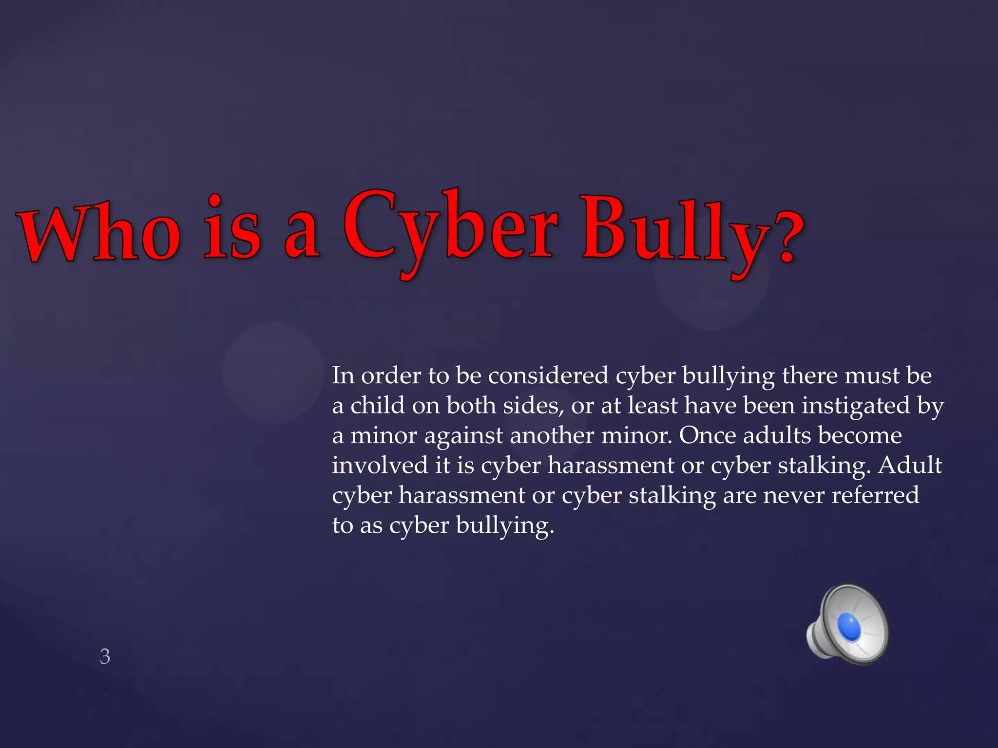 Who is a Cyber Bully?In order to be considered cyber bullying there must be a child on both sides, or at least have been instigated by a minor against another minor. Once adults become involved it is cyber harassment or cyber stalking. Adult cyber harassment or cyber stalking are never referred to as cyber bullying.3