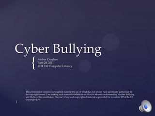 Cyber Bullying Amber Croghan June 28, 2011 EDT 180 Computer Literacy 1 This presentation contains copyrighted material the use of which has not always been specifically authorized by the copyright owner. I am making such material available in an effort to advance understanding of cyber bullying, and I believe this constitutes a ‘fair use’ of any such copyrighted material as provided for in section 107 of the US Copyright Law. 