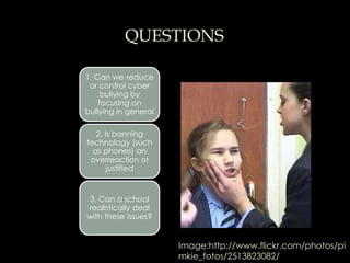 QUESTIONS

1. Can we reduce
 or control cyber
     bullying by
    focusing on
bullying in general

   2. Is banning
technology (such
  as phones) an
 overreaction or
       justified


3. Can a school
realistically deal
with these issues?


                      Image:http://www.flickr.com/photos/pi
                      mkie_fotos/2513823082/
 
