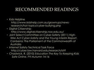 RECOMMENDED READINGS

• Kids Helpline
    http://www.kidshelp.com.au/grownups/news-
    research/hot-topics/cyber-bullying.php
• Digital Citizenship
    http://www.digitalcitizenship.nsw.edu.au/
• Joint Select Committee on Cyber-Safety (2011) High-
   Wire Act Cyber-Safety and the Young Interim Report.
   Canberra: The Parliament of the Commonwealth of
   Australia
• Internet Safety Technical Task Force
    http://cyber.law.harvard.edu/research/isttf
• Chadwick, R. (2010) Education The Key To Keeping Kids
     Safe Online. FYI Autumn 14-16
 