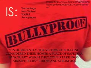 Image:http://www.flickr.com/photos/gi
                      bsonsgolfer/6300856067/in/photostrea



IS:
        Technology    m/
        Non Violent
        Spatial
        Annoymous




 “UNTIL RECENTLY, THE VICTIMS OF BULLYING
CONSIDERED THEIR HOMES A PLACE OF SAFETY, A
 SANCTUARY WHICH THEY COULD TAKE FROM
   ABUSIVE PEERS.” STROM AND STROM 2005
 