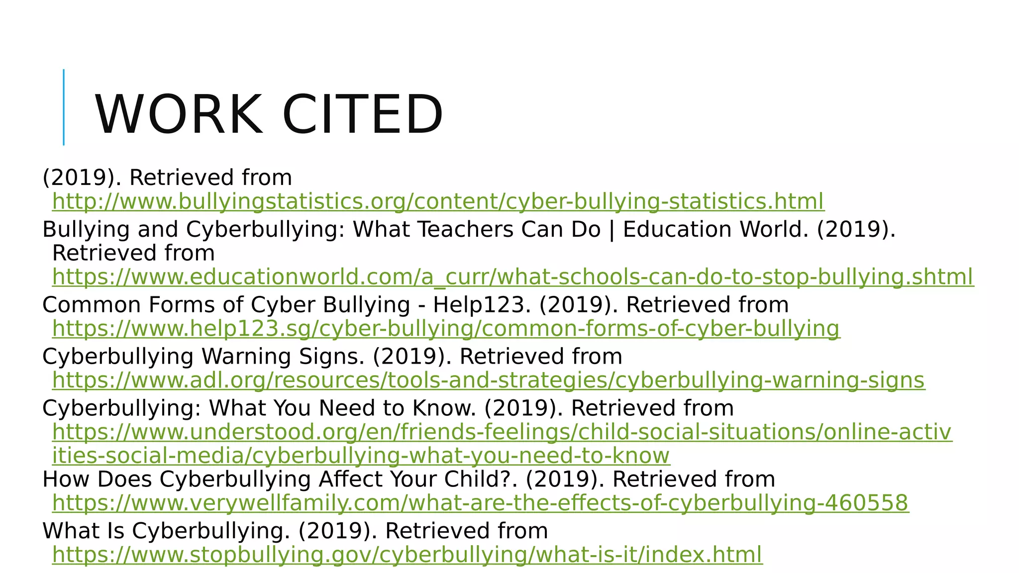 WORK CITED
(2019). Retrieved from
http://www.bullyingstatistics.org/content/cyber-bullying-statistics.html
Bullying and Cyberbullying: What Teachers Can Do | Education World. (2019).
Retrieved from
https://www.educationworld.com/a_curr/what-schools-can-do-to-stop-bullying.shtml
Common Forms of Cyber Bullying - Help123. (2019). Retrieved from
https://www.help123.sg/cyber-bullying/common-forms-of-cyber-bullying
Cyberbullying Warning Signs. (2019). Retrieved from
https://www.adl.org/resources/tools-and-strategies/cyberbullying-warning-signs
Cyberbullying: What You Need to Know. (2019). Retrieved from
https://www.understood.org/en/friends-feelings/child-social-situations/online-activ
ities-social-media/cyberbullying-what-you-need-to-know
How Does Cyberbullying Affect Your Child?. (2019). Retrieved from
https://www.verywellfamily.com/what-are-the-effects-of-cyberbullying-460558
What Is Cyberbullying. (2019). Retrieved from
https://www.stopbullying.gov/cyberbullying/what-is-it/index.html
 