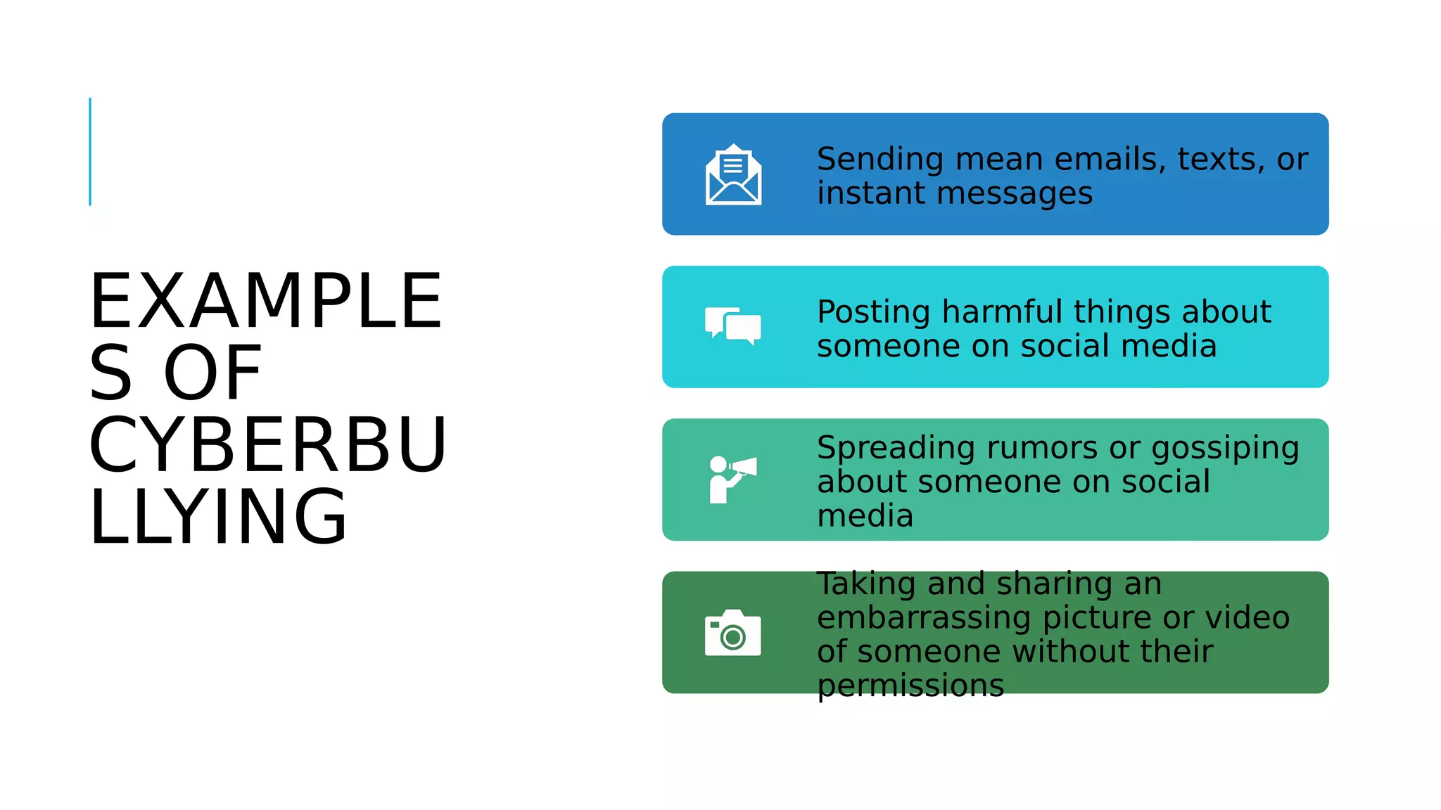 EXAMPLE
S OF
CYBERBU
LLYING
Sending mean emails, texts, or
instant messages
Posting harmful things about
someone on social media
Spreading rumors or gossiping
about someone on social
media
Taking and sharing an
embarrassing picture or video
of someone without their
permissions
 