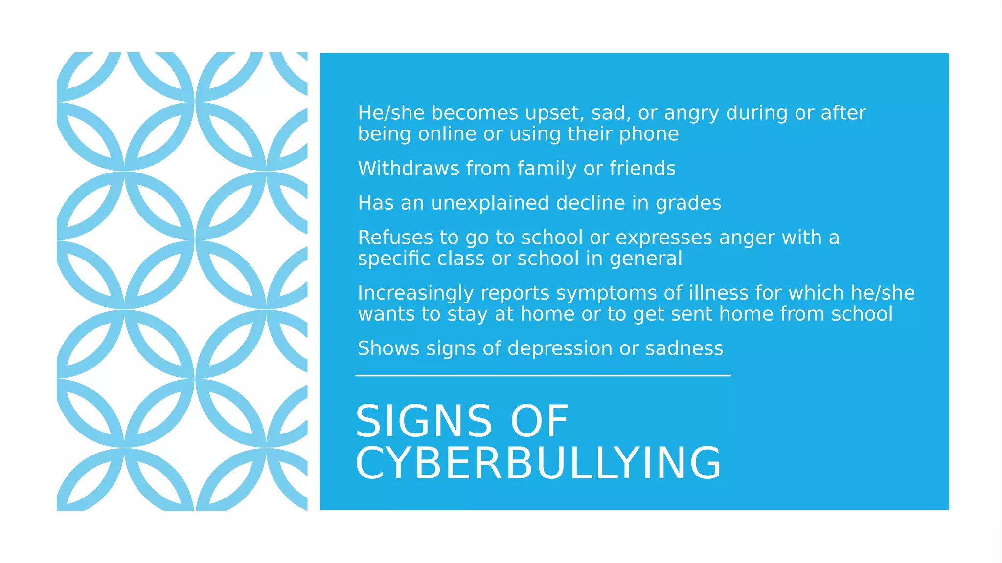 SIGNS OF
CYBERBULLYING
He/she becomes upset, sad, or angry during or after
being online or using their phone
Withdraws from family or friends
Has an unexplained decline in grades
Refuses to go to school or expresses anger with a
specific class or school in general
Increasingly reports symptoms of illness for which he/she
wants to stay at home or to get sent home from school
Shows signs of depression or sadness
 