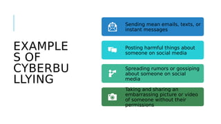 EXAMPLE
S OF
CYBERBU
LLYING
Sending mean emails, texts, or
instant messages
Posting harmful things about
someone on social media
Spreading rumors or gossiping
about someone on social
media
Taking and sharing an
embarrassing picture or video
of someone without their
permissions
 