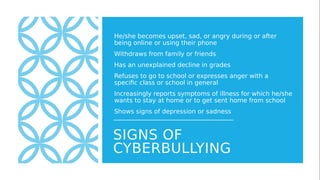 SIGNS OF
CYBERBULLYING
He/she becomes upset, sad, or angry during or after
being online or using their phone
Withdraws from family or friends
Has an unexplained decline in grades
Refuses to go to school or expresses anger with a
specific class or school in general
Increasingly reports symptoms of illness for which he/she
wants to stay at home or to get sent home from school
Shows signs of depression or sadness
 