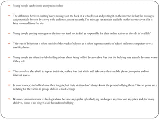    Young people can become anonymous online


   The difference between writing nasty messages on the back of a school book and posting it on the internet is that the messages
    can potentially be seen by a very wide audience almost instantly. The message can remain available on the internet even if it is
    later removed from the site


   Young people posting messages on the internet tend not to feel as responsible for their online actions as they do in ‘real life’


   This type of behaviour is often outside of the reach of schools as it often happens outside of school on home computers or via
    mobile phones


   Young people are often fearful of telling others about being bullied because they fear that the bullying may actually become worse
    if they tell.


   They are often also afraid to report incidents, as they fear that adults will take away their mobile phone, computer and/or
    internet access


   In most cases, cyberbullies know their targets, but their victims don’t always know the person bullying them. This can prove very
    isolating for the victim in group, club or school settings


   Because communications technologies have become so popular cyberbullying can happen any time and any place and, for many
    children, home is no longer a safe haven from bullying
 