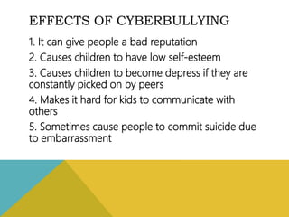 EFFECTS OF CYBERBULLYING
1. It can give people a bad reputation
2. Causes children to have low self-esteem
3. Causes children to become depress if they are
constantly picked on by peers
4. Makes it hard for kids to communicate with
others
5. Sometimes cause people to commit suicide due
to embarrassment
 
