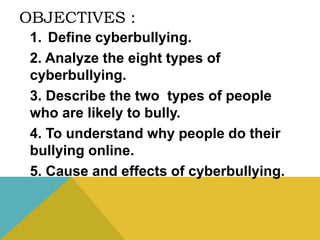 OBJECTIVES :
1. Define cyberbullying.
2. Analyze the eight types of
cyberbullying.
3. Describe the two types of people
who are likely to bully.
4. To understand why people do their
bullying online.
5. Cause and effects of cyberbullying.
 