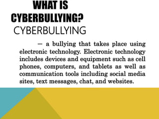 WHAT IS
CYBERBULLYING?
CYBERBULLYING
─ a bullying that takes place using
electronic technology. Electronic technology
includes devices and equipment such as cell
phones, computers, and tablets as well as
communication tools including social media
sites, text messages, chat, and websites.
 