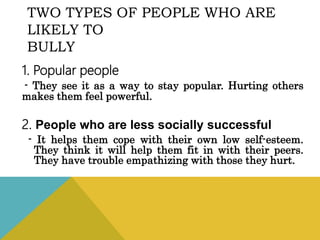 TWO TYPES OF PEOPLE WHO ARE
LIKELY TO
BULLY
1. Popular people
- They see it as a way to stay popular. Hurting others
makes them feel powerful.
2. People who are less socially successful
- It helps them cope with their own low self-esteem.
They think it will help them fit in with their peers.
They have trouble empathizing with those they hurt.
 