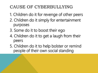 CAUSE OF CYBERBULLYING
1. Children do it for revenge of other peers
2. Children do it simply for entertainment
purposes
3. Some do it to boost their ego
4. Children do it to get a laugh from their
peers
5. Children do it to help bolster or remind
people of their own social standing
 