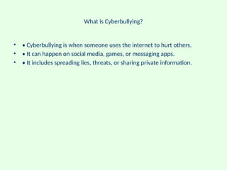 What is Cyberbullying?
• • Cyberbullying is when someone uses the internet to hurt others.
• • It can happen on social media, games, or messaging apps.
• • It includes spreading lies, threats, or sharing private information.
 