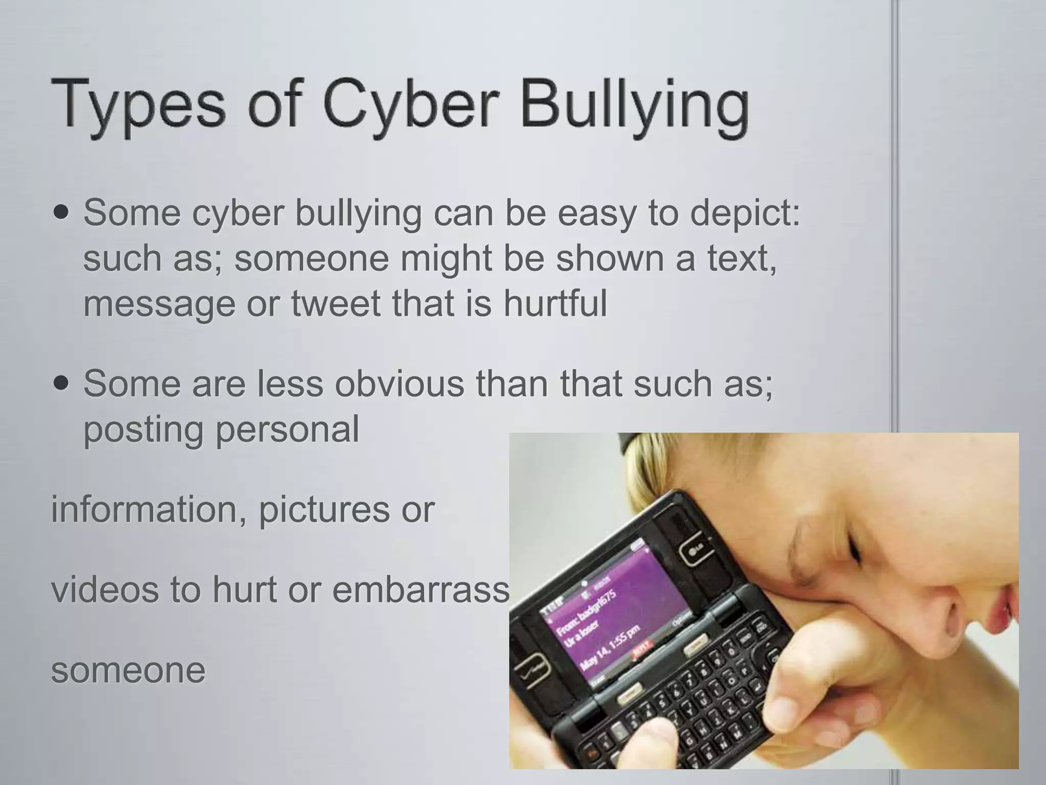  Some cyber bullying can be easy to depict:
  such as; someone might be shown a text,
  message or tweet that is hurtful

 Some are less obvious than that such as;
  posting personal

information, pictures or

videos to hurt or embarrass

someone
 