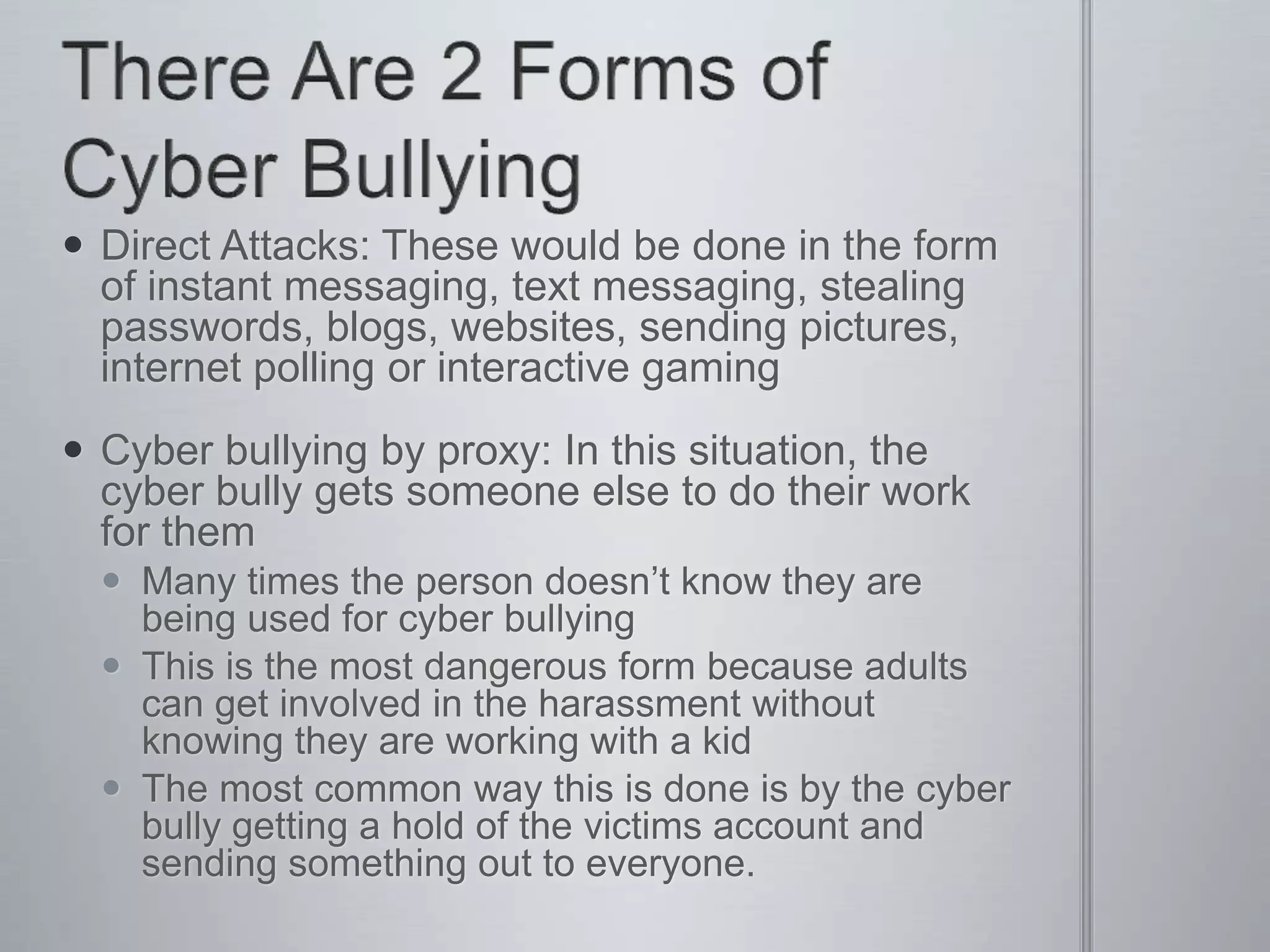  Direct Attacks: These would be done in the form
  of instant messaging, text messaging, stealing
  passwords, blogs, websites, sending pictures,
  internet polling or interactive gaming
 Cyber bullying by proxy: In this situation, the
  cyber bully gets someone else to do their work
  for them
   Many times the person doesn’t know they are
    being used for cyber bullying
   This is the most dangerous form because adults
    can get involved in the harassment without
    knowing they are working with a kid
   The most common way this is done is by the cyber
    bully getting a hold of the victims account and
    sending something out to everyone.
 