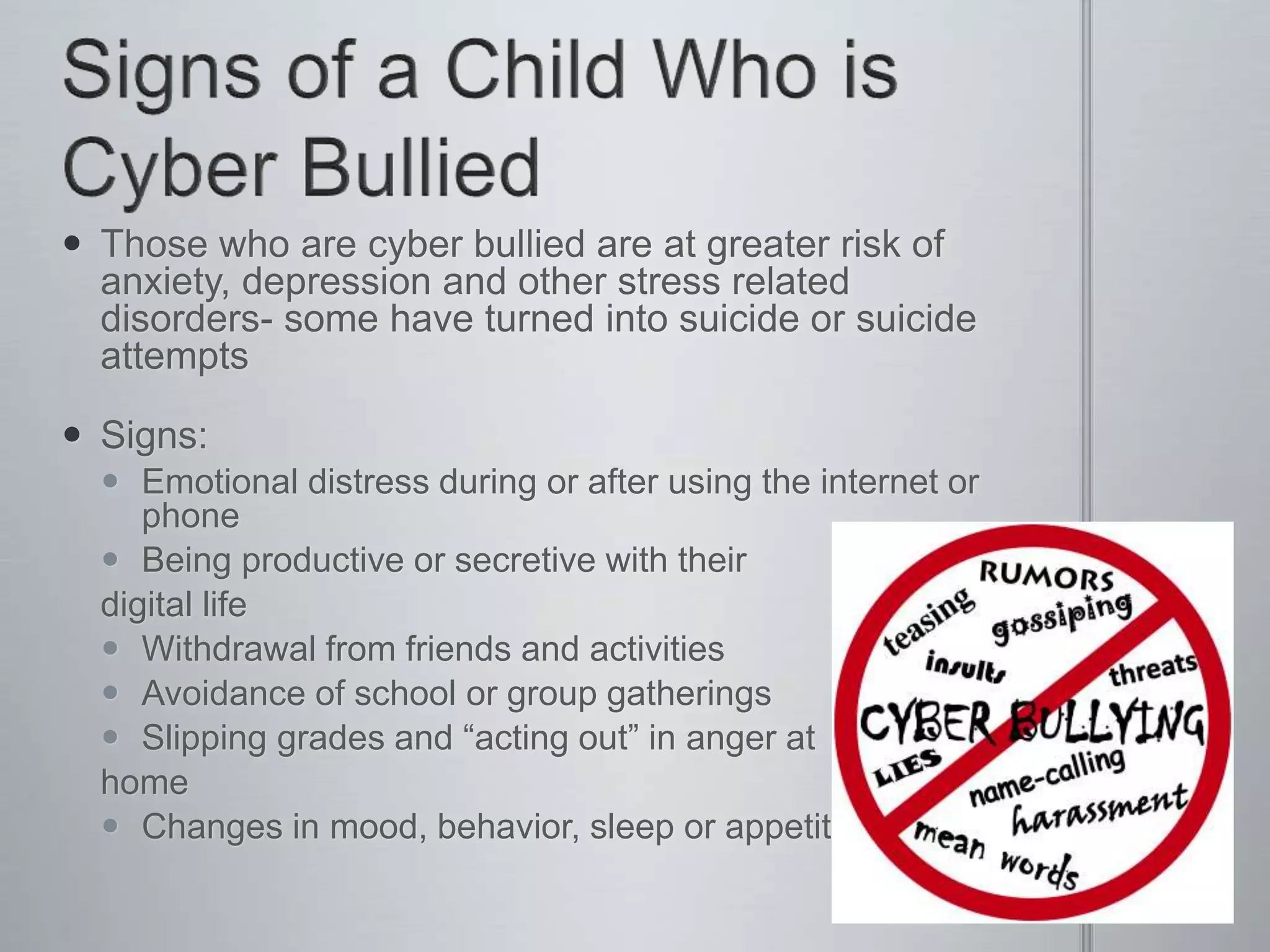  Those who are cyber bullied are at greater risk of
  anxiety, depression and other stress related
  disorders- some have turned into suicide or suicide
  attempts

 Signs:
   Emotional distress during or after using the internet or
     phone
   Being productive or secretive with their
  digital life
   Withdrawal from friends and activities
   Avoidance of school or group gatherings
   Slipping grades and “acting out” in anger at
  home
   Changes in mood, behavior, sleep or appetite
 