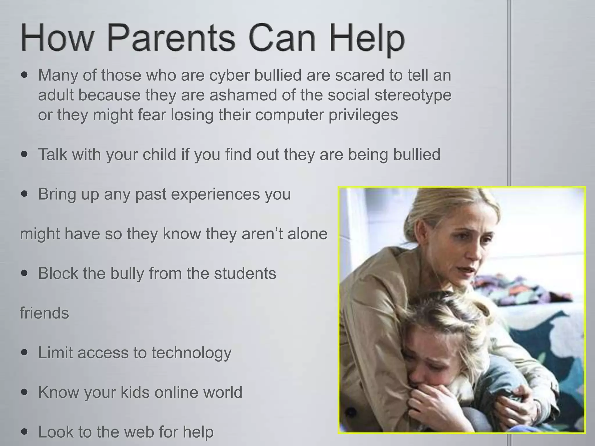  Many of those who are cyber bullied are scared to tell an
  adult because they are ashamed of the social stereotype
  or they might fear losing their computer privileges

 Talk with your child if you find out they are being bullied

 Bring up any past experiences you

might have so they know they aren’t alone

 Block the bully from the students

friends

 Limit access to technology

 Know your kids online world

 Look to the web for help
 