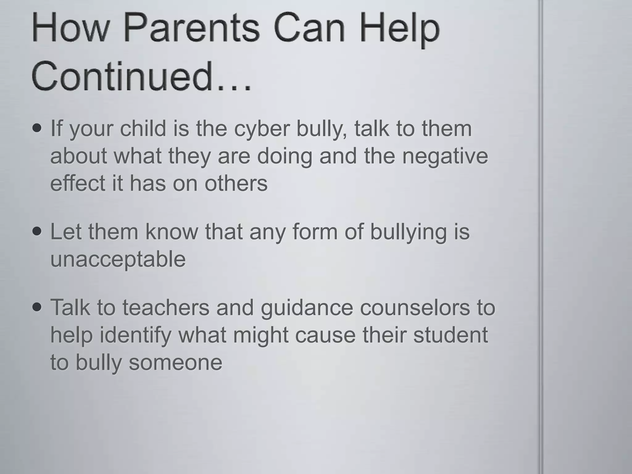  If your child is the cyber bully, talk to them
  about what they are doing and the negative
  effect it has on others

 Let them know that any form of bullying is
  unacceptable

 Talk to teachers and guidance counselors to
  help identify what might cause their student
  to bully someone
 