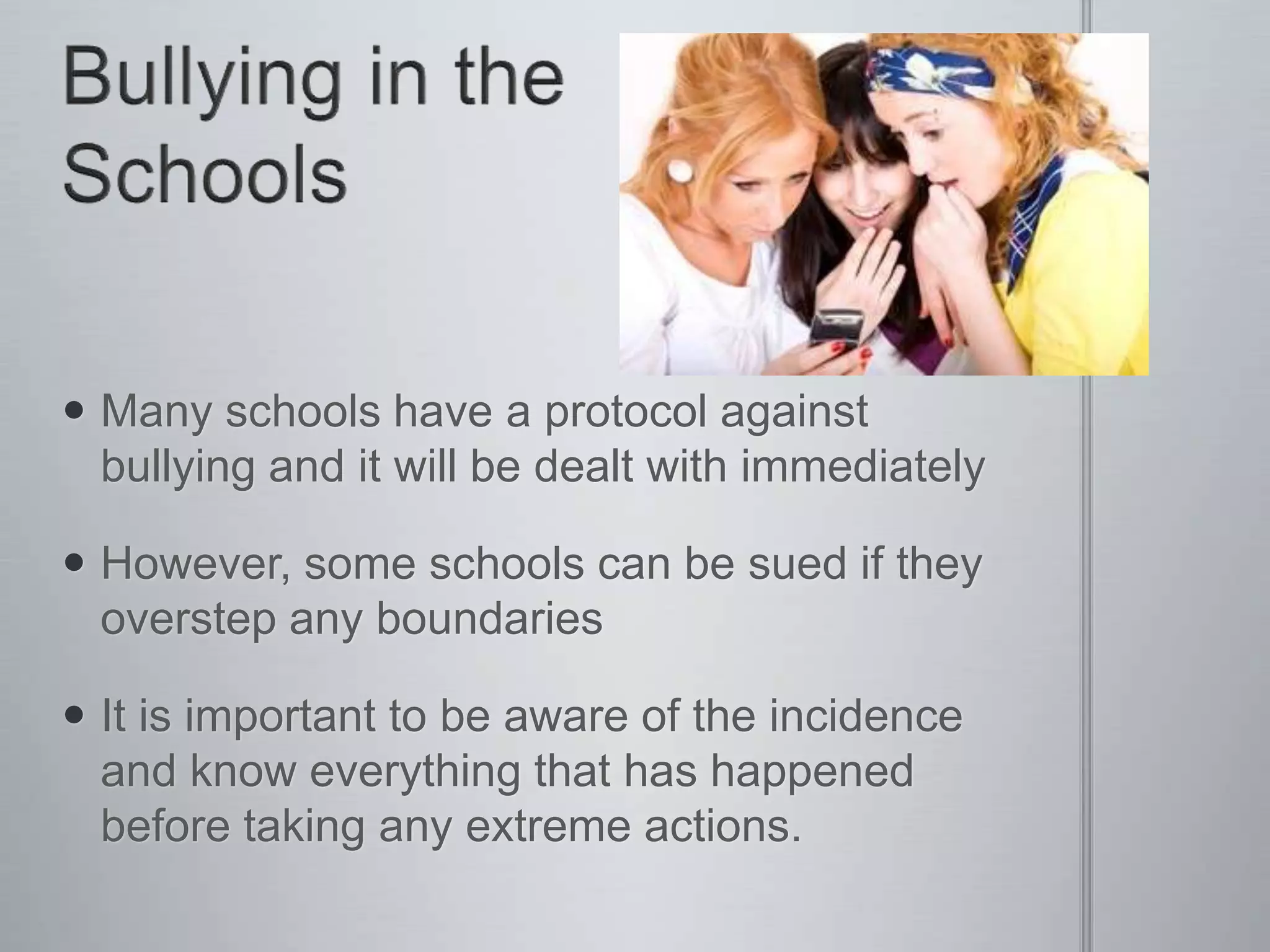  Many schools have a protocol against
  bullying and it will be dealt with immediately

 However, some schools can be sued if they
  overstep any boundaries

 It is important to be aware of the incidence
  and know everything that has happened
  before taking any extreme actions.
 