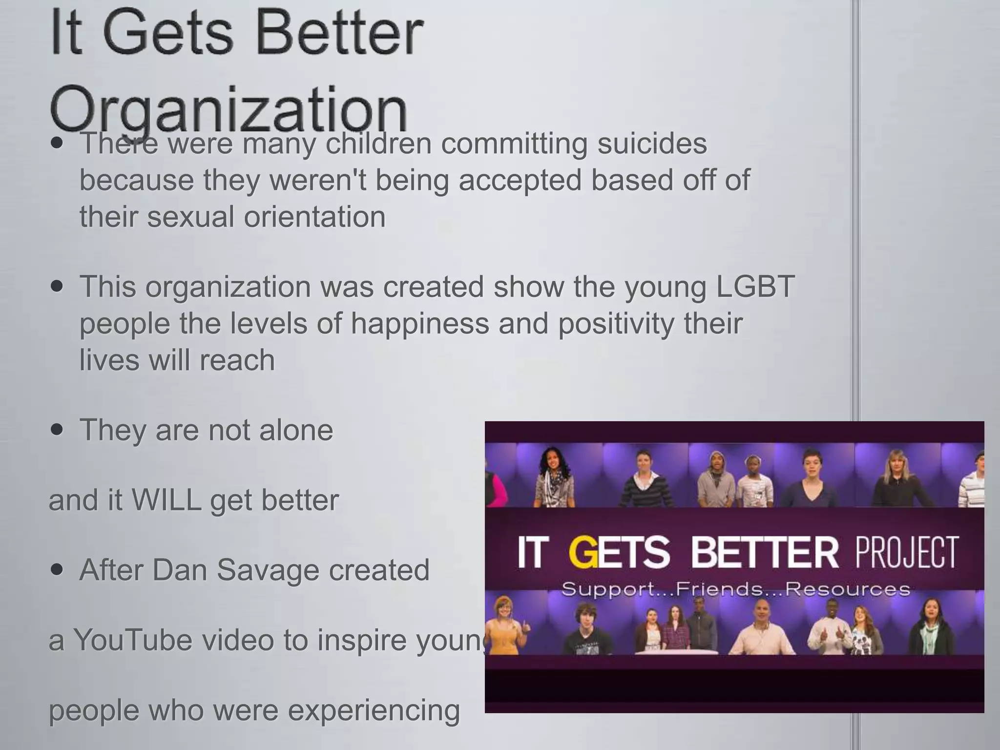  There were many children committing suicides
  because they weren't being accepted based off of
  their sexual orientation

 This organization was created show the young LGBT
  people the levels of happiness and positivity their
  lives will reach

 They are not alone

and it WILL get better

 After Dan Savage created

a YouTube video to inspire young

people who were experiencing
 