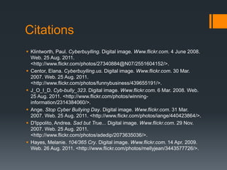 CitationsKlintworth, Paul. Cyberbuylling. Digital image. Www.flickr.com. 4 June 2008. Web. 25 Aug. 2011. <http://www.flickr.com/photos/27340884@N07/2551604152/>.Centor, Elana. Cyberbuylling.us. Digital image. Www.flickr.com. 30 Mar. 2007. Web. 25 Aug. 2011. <http://www.flickr.com/photos/funnybusiness/439655191/>.J_O_I_D. Cyb-bully_323. Digital image. Www.flickr.com. 6 Mar. 2008. Web. 25 Aug. 2011. <http://www.flickr.com/photos/winning-information/2314384060/>.Ange. Stop Cyber Bullying Day. Digital image. Www.flickr.com. 31 Mar. 2007. Web. 25 Aug. 2011. <http://www.flickr.com/photos/iange/440423864/>.D'Ippolito, Andrea. Sad but True... Digital image. Www.flickr.com. 29 Nov. 2007. Web. 25 Aug. 2011. <http://www.flickr.com/photos/adedip/2073635036/>.Hayes, Melanie. 104/365 Cry. Digital image. Www.flickr.com. 14 Apr. 2009. Web. 26 Aug. 2011. <http://www.flickr.com/photos/mellyjean/3443577726/>.