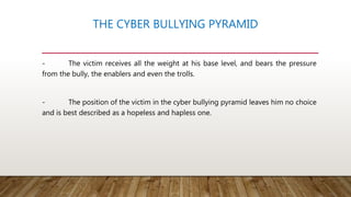 THE CYBER BULLYING PYRAMID
- The victim receives all the weight at his base level, and bears the pressure
from the bully, the enablers and even the trolls.
- The position of the victim in the cyber bullying pyramid leaves him no choice
and is best described as a hopeless and hapless one.
 