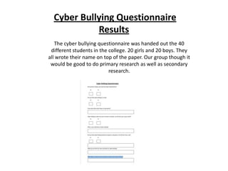 Cyber Bullying Questionnaire
            Results
   The cyber bullying questionnaire was handed out the 40
 different students in the college. 20 girls and 20 boys. They
all wrote their name on top of the paper. Our group though it
 would be good to do primary research as well as secondary
                           research.
 