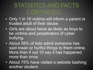STATISTICS AND FACTS
CONTINUED…
• Only 1 in 10 victims will inform a parent or
trusted adult of their abuse.
• Girls are about twice as likely as boys to
be victims and perpetrators of cyber
bullying.
• About 58% of kids admit someone has
said mean or hurtful things to them online.
More than 4 out 10 say it has happened
more than once.
• About 75% have visited a website bashing
another student.

 