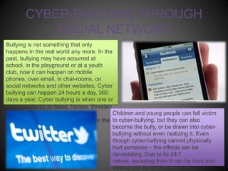 CYBER-BULLYING THROUGH
SOCIAL NETWORK
Bullying is not something that only
happens in the real world any more. In the
past, bullying may have occurred at
school, in the playground or at a youth
club, now it can happen on mobile
phones, over email, in chat-rooms, on
social networks and other websites. Cyber
bullying can happen 24 hours a day, 365
days a year. Cyber bullying is when one or
more people try to tease, harass, threaten
or embarrass another person using
Children and young people can fall victim
technology such as mobile phones or the to cyber-bullying, but they can also
Internet.
become the bully, or be drawn into cyberbullying without even realizing it. Even
though cyber-bullying cannot physically
hurt someone – the effects can be
devastating. Due to its 24/7
nature, escaping from it can be hard and
victims can be left feeling very

 