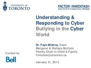 Understanding &
            Responding to Cyber
            Bullying in the Cyber
            World

            Dr. Faye Mishna, Dean
            Margaret & Wallace McCain
Funded by   Family Chair in Child & Family
            f.mishna@utoronto.ca

            January 31, 2013
 
