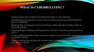 WHAT IS CYBERBULLYING ?
Sending mean and sometimes threatening emails or text messages.
Spreading gossip, secrets or rumors about another person that will damage that
person’s reputation.
Breaking into an email account and sending hurtful materials to others under an
assumed identity.
Creating blogs or websites that have stories, cartoons, pictures or jokes ridiculing
others.
Creating polling websites where visitors are asked to rate individuals’ attributes in
a negative manner.
Taking an embarrassing photo of someone with a digital camera and emailing
that photo to others.
 