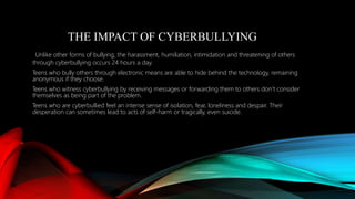 THE IMPACT OF CYBERBULLYING
Unlike other forms of bullying, the harassment, humiliation, intimidation and threatening of others
through cyberbullying occurs 24 hours a day.
Teens who bully others through electronic means are able to hide behind the technology, remaining
anonymous if they choose.
Teens who witness cyberbullying by receiving messages or forwarding them to others don’t consider
themselves as being part of the problem.
Teens who are cyberbullied feel an intense sense of isolation, fear, loneliness and despair. Their
desperation can sometimes lead to acts of self-harm or tragically, even suicide.
 