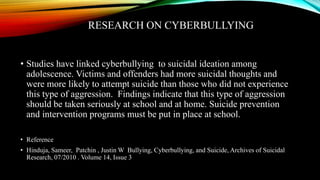 RESEARCH ON CYBERBULLYING
• Studies have linked cyberbullying to suicidal ideation among
adolescence. Victims and offenders had more suicidal thoughts and
were more likely to attempt suicide than those who did not experience
this type of aggression. Findings indicate that this type of aggression
should be taken seriously at school and at home. Suicide prevention
and intervention programs must be put in place at school.
• Reference
• Hinduja, Sameer, Patchin , Justin W Bullying, Cyberbullying, and Suicide, Archives of Suicidal
Research, 07/2010 . Volume 14, Issue 3
 