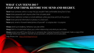 WHAT CAN TEENS DO ?
STOPAND THINK BEFORE YOU SEND AND REGRET.
Never treat someone online in a way that you wouldn’t feel comfortable doing face to face.
Never share passwords with anyone other than a trusted adult.
Never share cellphone numbers or email addresses unless you know and trust the person.
Never share personal information or photos in a chat room.
Never post, email or forward naked photos of yourself - or anyone else – to anyone.
Always stand up to bullying behaviour you see online
Always talk to a trusted adult about your online relationships and what you see online.
Always protect yourself. If you think you or someone else is being harassed or threatened, make a copy of the
message before you delete it. Internet service providers, cell phone service providers,
Help Phone Line: https://kidshelpphone.ca/
 