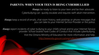 PARENTS: WHEN YOUR TEEN IS BEING CYBERBULLIED
Always be ready to listen to your teen and be their advocate .
Cyberbullying can quickly escalate and requires swift adult intervention.
Always keep a record of emails, chat room history, web postings or phone messages that
you can take to your Internet Service Provider or the police.
Always report incidents of cyber bullying to your child’s school and to your Internet Service
provider. School boards have Codes of Conduct that include cyberbullying.
Visit the Ontario Ministry of Education for more information and help.
http://www.edu.gov.on.ca/eng/safeschools/respect.html
 