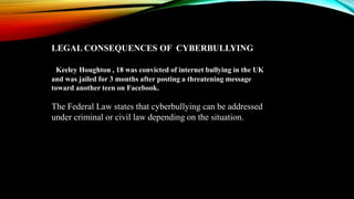 LEGAL CONSEQUENCES OF CYBERBULLYING
Keeley Houghton , 18 was convicted of internet bullying in the UK
and was jailed for 3 months after posting a threatening message
toward another teen on Facebook.
The Federal Law states that cyberbullying can be addressed
under criminal or civil law depending on the situation.
 