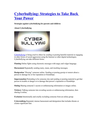 Cyberbullying: Strategies to Take Back
Your Power
Strategies against cyberbullying for parents and children

About Cyberbullying




Cyberbullying is being cruel to others by sending or posting harmful material or engaging
in other forms of social aggression using the Internet or other digital technologies.
Cyberbullying can take different forms:

Flaming Online fights using electronic messages with angry and vulgar language.

Harassment Repeatedly sending nasty, mean, and insulting messages.

Denigration “Dissing” someone online. Sending or posting gossip or rumors about a
person to damage his or her reputation or friendships.

Impersonation Pretending to be someone else and sending or posting material to get that
person in trouble or danger or to damage that person’s reputation or friendships.

Outing Sharing someone’s secrets or embarrassing information or images online.

Trickery Talking someone into revealing secrets or embarrassing information, then
sharing it online.

Exclusion Intentionally and cruelly excluding someone from an online group.

Cyberstalking Repeated, intense harassment and denigration that includes threats or
creates significant fear.
 