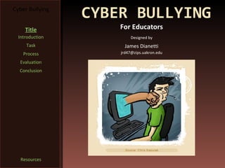 Cyber Bullying
                 CYBER BULLYING
     Title           For Educators
  Introduction            Designed by
     Task              James Dianetti
    Process          jrd47@zips.uakron.edu

  Evaluation
  Conclusion




   Resources
 