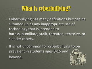 What is cyberbullying?Cyberbullyinghas many definitions but can be summed up as any inappropriate use of technology that is intended to harass, humiliate, stalk, threaten, terrorize, or slander others.