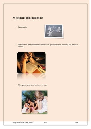 A reacção das pessoas?


       Isolamento;




       Decréscimo no rendimento académico ou profissional ou aumento das horas de
       estudo




       Não querer estar com amigos e colegas




Hugo Severino e João Oliveira          T.I.C                                 8ºA
 
