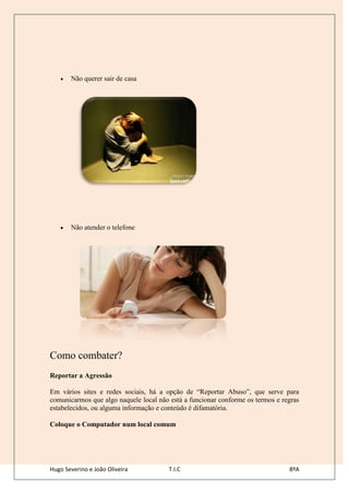 Não querer sair de casa




       Não atender o telefone




Como combater?
Reportar a Agressão

Em vários sites e redes sociais, há a opção de “Reportar Abuso”, que serve para
comunicarmos que algo naquele local não está a funcionar conforme os termos e regras
estabelecidos, ou alguma informação e conteúdo é difamatória.

Coloque o Computador num local comum




Hugo Severino e João Oliveira           T.I.C                                   8ºA
 