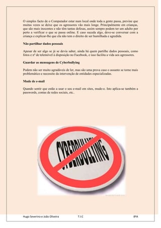 O simples facto de o Computador estar num local onde toda a gente passa, previne que
muitas vezes se deixe que os agressores vão mais longe. Principalmente em crianças,
que são mais inocentes e não têm tantas defesas, assim sempre podem ter um adulto por
perto a verificar o que se passa online. E caso suceda algo, deve-se conversar com a
criança e explicar-lhe que ela não tem o direito de ser humilhada e agredida.

Não partilhar dados pessoais

Apesar de ser algo se já se devia saber, ainda há quem partilhe dados pessoais, como
fotos e nº de telemóvel à disposição no Facebook, e isso facilita a vida aos agressores.

Guardar as mensagens de Cyberbullying

Podem não ser muito agradáveis de ler, mas são uma prova caso o assunto se torne mais
problemático e necessite da intervenção de entidades especializadas.

Mude de e-mail

Quando sentir que estão a usar o seu e-mail em sites, mude-o. Isto aplica-se também a
passwords, contas de redes sociais, etc..




Hugo Severino e João Oliveira            T.I.C                                      8ºA
 