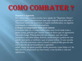Reportar a Agressão
Em vários sites e redes sociais, há a opção de “Reportar Abuso”,
que serve para comunicarmos que algo naquele local não está a
funcionar conforme os termos e regras estabelecidos, ou alguma
informação e conteúdo é difamatória.
Coloque o Computador num local comum
O simples fato de o Computador estar num local onde toda a
gente passa, previne que muitas vezes se deixe que os agressores
vão mais longe. Principalmente em crianças, que são mais
inocentes e não têm tantas defesas, assim sempre podem ter um
adulto por perto a verificar o que se passa online. E caso suceda
algo, deve-se conversar com a criança e explicar-lhe que ela não
tem o direito de ser humilhada e agredida.
saber, ainda há quem partilhe dados pessoais, como fotos e nº de
tele móvel à disposição no Face book, e isso facilita a vida aos
agressores.
 