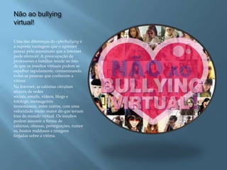 Não ao bullying
virtual!

Uma das diferenças do cyberbullying é
a suposta vantagem que o agressor
possui pelo anonimato que a Internet
pode oferecer. A preocupação de
professores e famílias reside no fato
de que os insultos virtuais podem se
espalhar rapidamente, contaminando
todas as pessoas que conhecem a
vítima.
Na Internet, as calúnias circulam
através de redes
sociais, emails, vídeos, blogs e
fotologs, mensageiros
instantâneos, entre outros, com uma
velocidade muito maior do que teriam
fora do mundo virtual. Os insultos
podem assumir a forma de
calúnias, ofensas, perseguições, rumor
es, boatos maldosos e imagens
forjadas sobre a vítima.
 